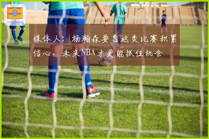 媒体人：杨瀚森要靠这类比赛积累信心，未来NBA才更能抓住机会