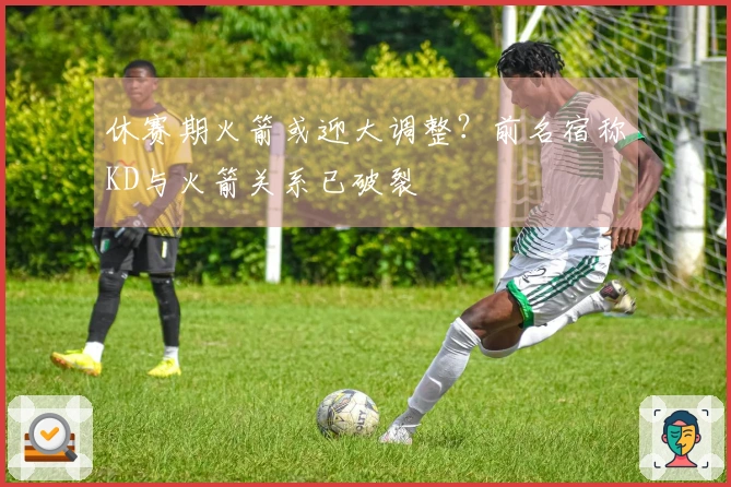 休赛期火箭或迎大调整？前名宿称KD与火箭关系已破裂