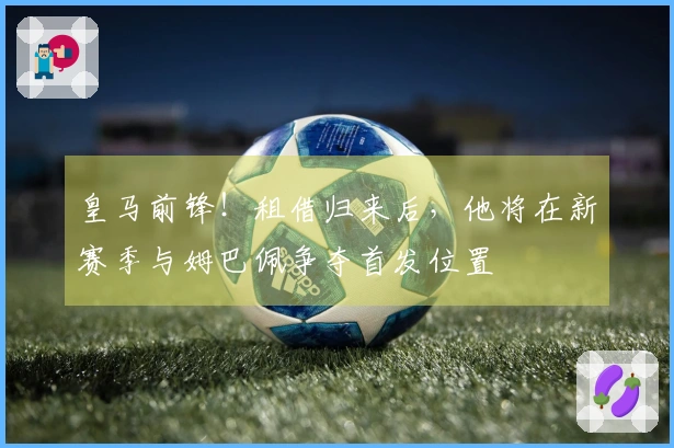 皇马前锋！租借归来后，他将在新赛季与姆巴佩争夺首发位置