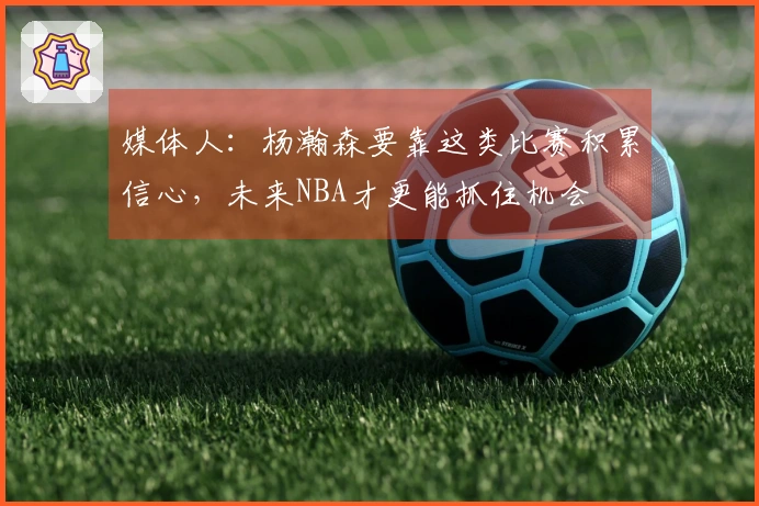 媒体人：杨瀚森要靠这类比赛积累信心，未来NBA才更能抓住机会